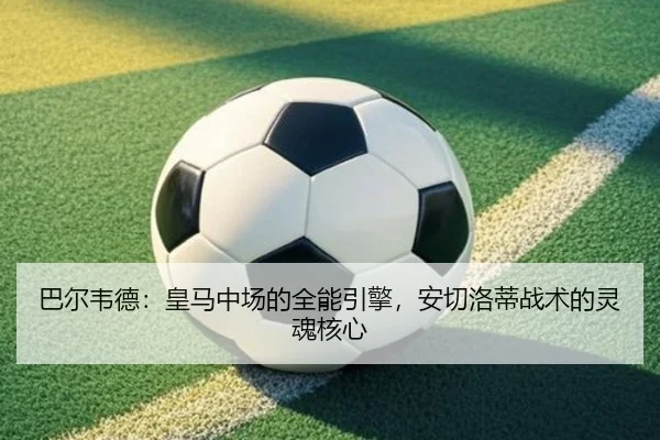 巴尔韦德：皇马中场的全能引擎，安切洛蒂战术的灵魂核心
