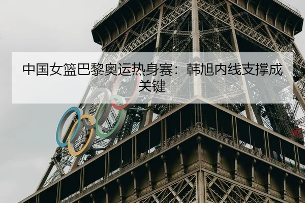 中国女篮巴黎奥运热身赛：韩旭内线支撑成关键